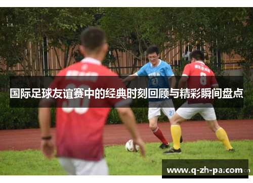 国际足球友谊赛中的经典时刻回顾与精彩瞬间盘点