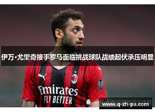 伊万·尤里奇接手罗马面临挑战球队战绩起伏承压明显