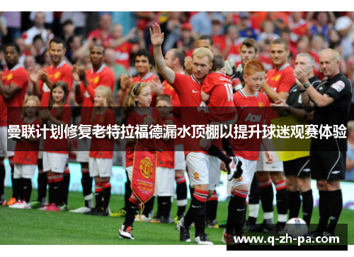 曼联计划修复老特拉福德漏水顶棚以提升球迷观赛体验 曼联计划修复老特拉福德漏水顶棚以提升球迷观赛体验